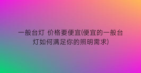 一般台灯 价格要便宜(便宜的一般台灯如何满足你的照明需求)